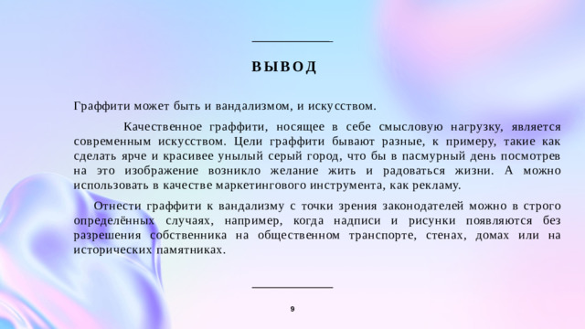 Вывод  Граффити может быть и вандализмом, и искусством.  Качественное граффити, носящее в себе смысловую нагрузку, является современным искусством. Цели граффити бывают разные, к примеру, такие как сделать ярче и красивее унылый серый город, что бы в пасмурный день посмотрев на это изображение возникло желание жить и радоваться жизни. А можно использовать в качестве маркетингового инструмента, как рекламу.  Отнести граффити к вандализму с точки зрения законодателей можно в строго определённых случаях, например, когда надписи и рисунки появляются без разрешения собственника на общественном транспорте, стенах, домах или на исторических памятниках. 9