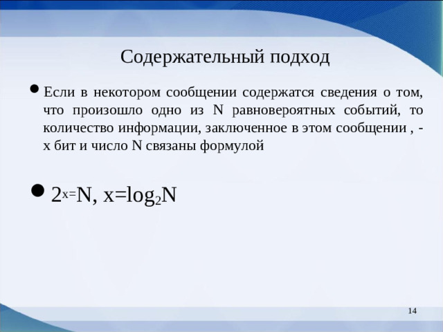Содержательный подход Если в некотором сообщении содержатся сведения о том, что произошло одно из N равновероятных событий, то количество информации, заключенное в этом сообщении , - х бит и число N связаны формулой  2 х= N, x=log 2 N