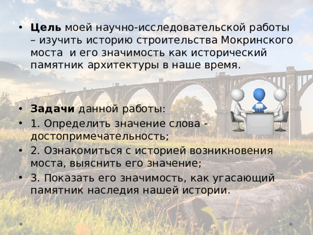 Цель моей научно-исследовательской работы – изучить историю строительства Мокринского моста и его значимость как исторический памятник архитектуры в наше время.   Задачи данной работы: 1. Определить значение слова - достопримечательность; 2. Ознакомиться с историей возникновения моста, выяснить его значение; 3. Показать его значимость, как угасающий памятник наследия нашей истории.