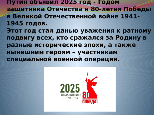 Президент Российской Федерации В.В. Путин объявил 2025 год - Годом защитника Отечества и 80-летия Победы в Великой Отечественной войне 1941-1945 годов.  Этот год стал данью уважения к ратному подвигу всех, кто сражался за Родину в разные исторические эпохи, а также нынешним героям – участникам специальной военной операции.  