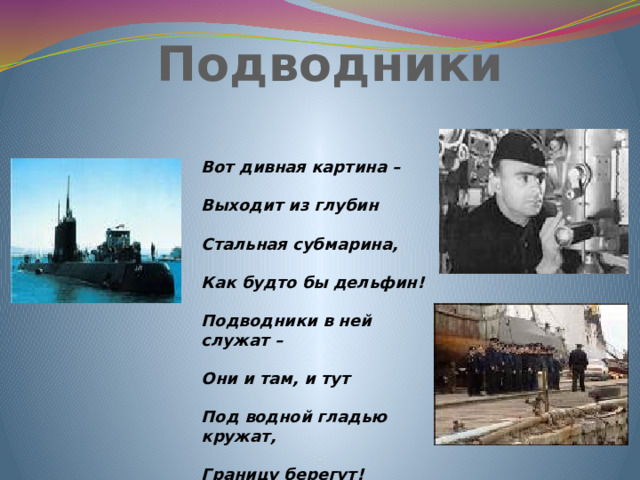 Подводники Вот дивная картина –  Выходит из глубин  Стальная субмарина,  Как будто бы дельфин!  Подводники в ней служат –  Они и там, и тут  Под водной гладью кружат,  Границу берегут!