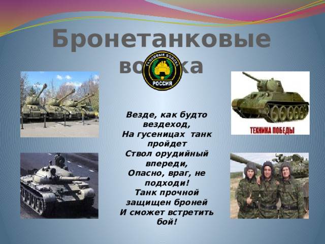 Бронетанковые войска   Везде, как будто вездеход, На гусеницах танк пройдет Ствол орудийный впереди, Опасно, враг, не подходи! Танк прочной защищен броней И сможет встретить бой!