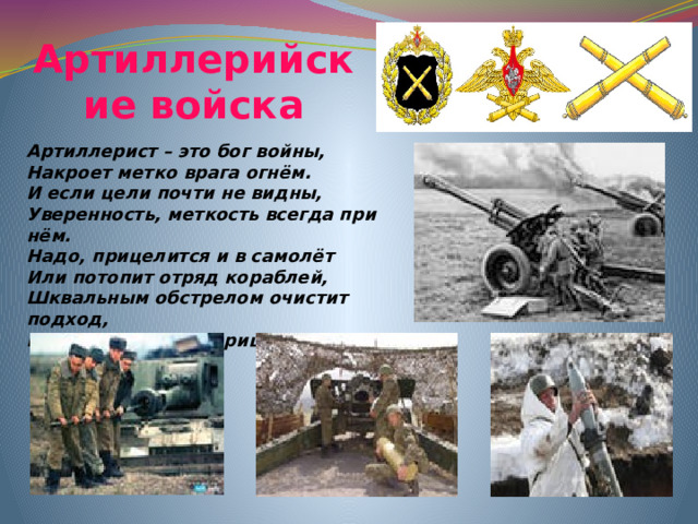 Артиллерийские войска Артиллерист – это бог войны, Накроет метко врага огнём. И если цели почти не видны, Уверенность, меткость всегда при нём. Надо, прицелится и в самолёт Или потопит отряд кораблей, Шквальным обстрелом очистит подход, Прикроет атаку царицы полей.