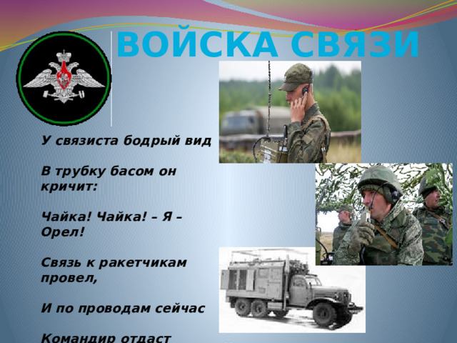 Войска связи У связиста бодрый вид  В трубку басом он кричит:  Чайка! Чайка! – Я – Орел!  Связь к ракетчикам провел,  И по проводам сейчас  Командир отдаст приказ.