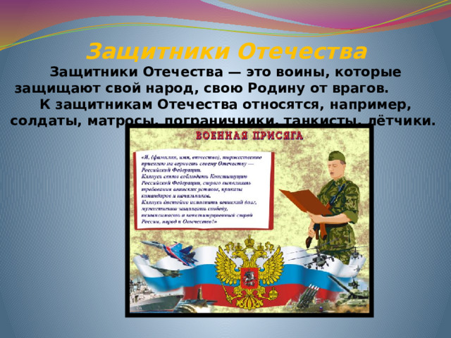 Защитники Отечества  Защитники Отечества — это воины, которые защищают свой народ, свою Родину от врагов.  К защитникам Отечества относятся, например, солдаты, матросы, пограничники, танкисты, лётчики.