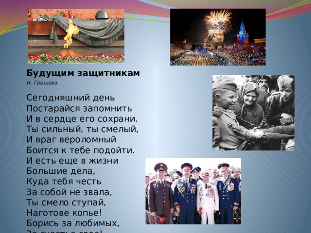 Будущим защитникам И. Грошева   Сегодняшний день  Постарайся запомнить  И в сердце его сохрани.  Ты сильный, ты смелый,  И враг вероломный  Боится к тебе подойти.  И есть еще в жизни  Большие дела,  Куда тебя честь  За собой не звала,  Ты смело ступай,  Наготове копье!  Борись за любимых,   За счастье свое!
