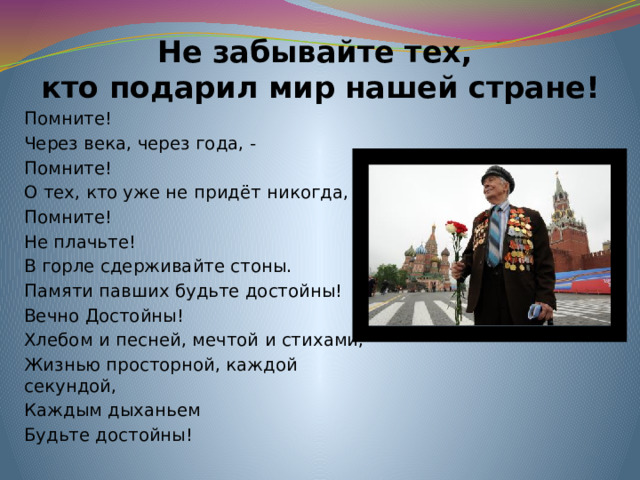 Не забывайте тех,  кто подарил мир нашей стране! Помните! Через века, через года, - Помните! О тех, кто уже не придёт никогда, Помните! Не плачьте! В горле сдерживайте стоны. Памяти павших будьте достойны! Вечно Достойны! Хлебом и песней, мечтой и стихами, Жизнью просторной, каждой секундой, Каждым дыханьем   Будьте достойны!