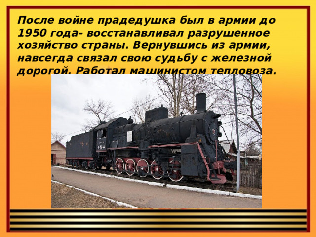 После войне прадедушка был в армии до 1950 года- восстанавливал разрушенное хозяйство страны. Вернувшись из армии, навсегда связал свою судьбу с железной дорогой. Работал машинистом тепловоза.
