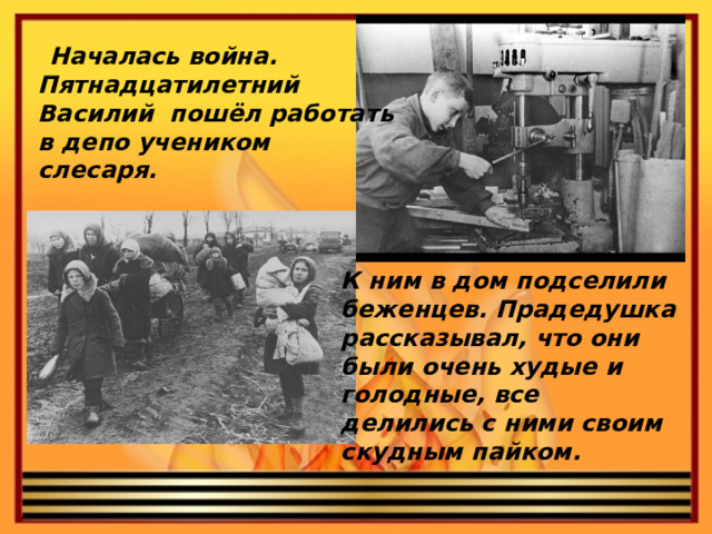 Началась война. Пятнадцатилетний Василий пошёл работать в депо учеником слесаря. К ним в дом подселили беженцев. Прадедушка рассказывал, что они были очень худые и голодные, все делились с ними своим скудным пайком.