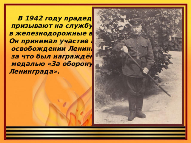 В 1942 году прадедушку  призывают на службу в железнодорожные войска. Он принимал участие в  освобождении Ленинграда,  за что был награждён  медалью «За оборону Ленинграда».