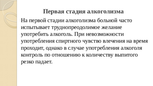 Первая стадия алкоголизма   На первой стадии алкоголизма больной часто испытывает труднопреодолимое желание употребить алкоголь. При невозможности употребления спиртного чувство влечения на время проходит, однако в случае употребления алкоголя контроль по отношению к количеству выпитого резко падает.