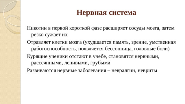 Нервная система Никотин в первой короткой фазе расширяет сосуды мозга, затем резко сужает их Отравляет клетки мозга (ухудшается память, зрение, умственная работоспособность, появляется бессонница, головные боли) Курящие ученики отстают в учебе, становятся нервными, рассеянными, ленивыми, грубыми Развиваются нервные заболевания – невралгии, невриты