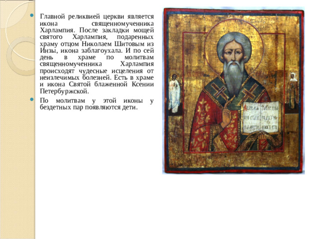 Главной реликвией церкви является икона священномученника Харлампия. После закладки мощей святого Харлампия, подаренных храму отцом Николаем Шитовым из Инзы, икона заблагоухала. И по сей день в храме по молитвам священномученника Харлампия происходят чудесные исцеления от неизлечимых болезней. Есть в храме и икона Святой блаженной Ксении Петербуржской. По молитвам у этой иконы у бездетных пар появляются дети.