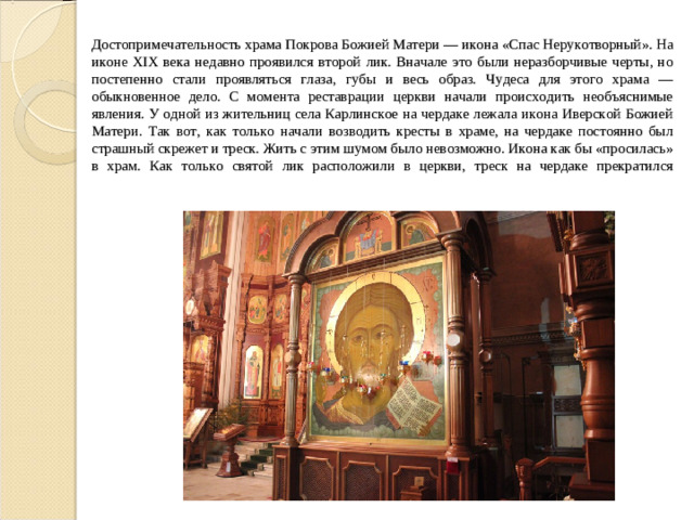 Достопримечательность храма Покрова Божией Матери — икона «Спас Нерукотворный». На иконе XIX века недавно проявился второй лик. Вначале это были неразборчивые черты, но постепенно стали проявляться глаза, губы и весь образ. Чудеса для этого храма — обыкновенное дело. С момента реставрации церкви начали происходить необъяснимые явления. У одной из жительниц села Карлинское на чердаке лежала икона Иверской Божией Матери. Так вот, как только начали возводить кресты в храме, на чердаке постоянно был страшный скрежет и треск. Жить с этим шумом было невозможно. Икона как бы «просилась» в храм. Как только святой лик расположили в церкви, треск на чердаке прекратился