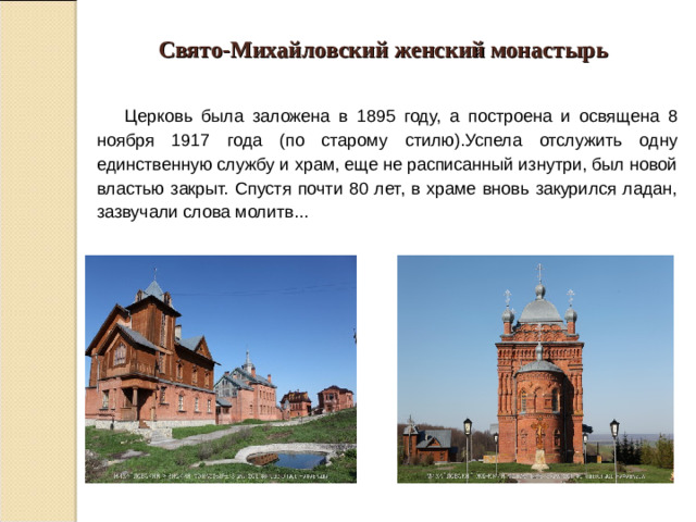 Свято-Михайловский женский монастырь  Церковь была заложена в 1895 году, а построена и освящена 8 ноября 1917 года (по старому стилю).Успела отслужить одну единственную службу и храм, еще не расписанный изнутри, был новой властью закрыт. Спустя почти 80 лет, в храме вновь закурился ладан, зазвучали слова молитв...
