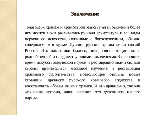 Заключение  Благодаря храмам и храмостроительству на протяжении более чем десяти веков развивались русская архитектура и все виды церковного искусства, связанные с богослужением, обычно совершаемым в храме. Лучшие русские храмы стали славой России. Это памятники былого, нити, связывающие нас с родной землей и предшествующими поколениями.В настоящее время искусствоведческой наукой и реставрационными силами страны производится массовое изучение и реставрация храмового строительства, позволяющее открыть новые страницы древнего русского храмового зодчества и восстановить образы многих храмов. И это правильно, так как это наша история, наши « корни », это духовность нашего народа.