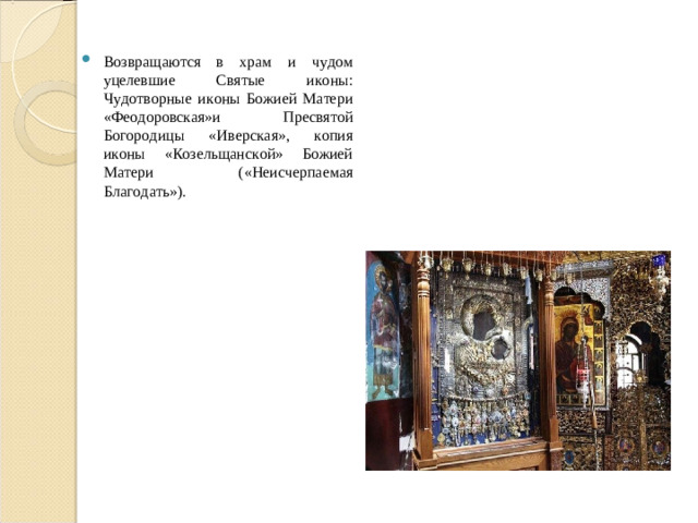 Возвращаются в храм и чудом уцелевшие Святые иконы: Чудотворные иконы Божией Матери «Феодоровская»и Пресвятой Богородицы «Иверская», копия иконы «Козельщанской» Божией Матери («Неисчерпаемая Благодать»).