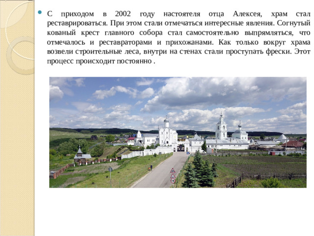 С приходом в 2002 году настоятеля отца Алексея, храм стал реставрироваться. При этом стали отмечаться интересные явления. Согнутый кованый крест главного собора стал  самостоятельно выпрямляться, что отмечалось и реставраторами и прихожанами. Как только вокруг храма возвели строительные леса, внутри на стенах стали проступать фрески. Этот процесс происходит постоянно .