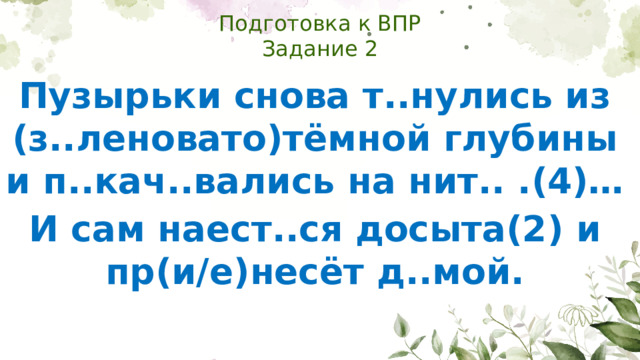 Подготовка к ВПР  Задание 2 Пузырьки снова т..нулись из (з..леновато)тёмной глубины и п..кач..вались на нит.. .(4)… И сам наест..ся досыта(2) и пр(и/е)несёт д..мой.