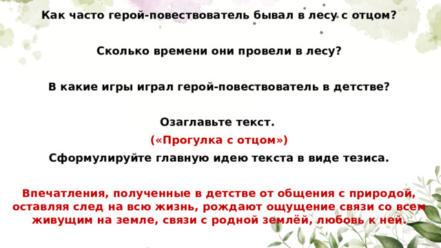 Как часто герой-повествователь бывал в лесу с отцом?  Сколько времени они провели в лесу?  В какие игры играл герой-повествователь в детстве?  Озаглавьте текст. («Прогулка с отцом») Сформулируйте главную идею текста в виде тезиса.  Впечатления, полученные в детстве от общения с природой, оставляя след на всю жизнь, рождают ощущение связи со всем живущим на земле, связи с родной землёй, любовь к ней.