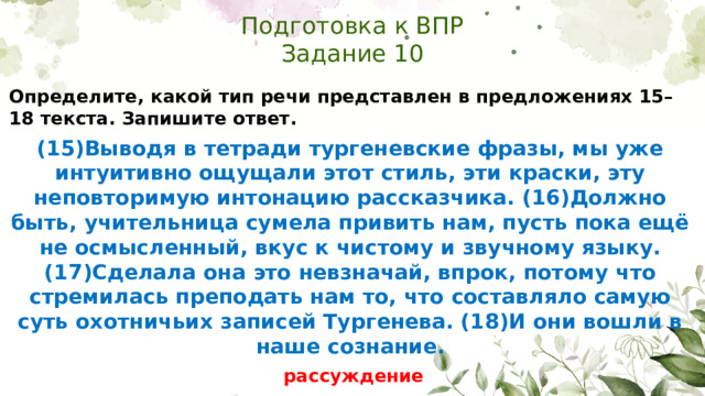 Подготовка к ВПР  Задание 10 Определите, какой тип речи представлен в предложениях 15–18 текста. Запишите ответ. (15)Выводя в тетради тургеневские фразы, мы уже интуитивно ощущали этот стиль, эти краски, эту неповторимую интонацию рассказчика. (16)Должно быть, учительница сумела привить нам, пусть пока ещё не осмысленный, вкус к чистому и звучному языку. (17)Сделала она это невзначай, впрок, потому что стремилась преподать нам то, что составляло самую суть охотничьих записей Тургенева. (18)И они вошли в наше сознание.  рассуждение
