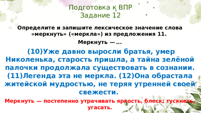 Подготовка к ВПР  Задание 12 Определите и запишите лексическое значение слова «меркнуть» («меркла») из предложения 11. Меркнуть  — ...  (10)Уже давно выросли братья, умер Николенька, старость пришла, а тайна зелёной палочки продолжала существовать в сознании. (11)Легенда эта не меркла. (12)Она обрастала житейской мудростью, не теряя утренней своей свежести. Меркнуть  — постепенно утрачивать яркость, блеск; тускнеть, угасать.