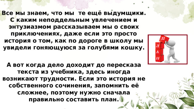 Все мы знаем, что мы те ещё выдумщики. С каким неподдельным увлечением и энтузиазмом рассказываем мы о своих приключениях, даже если это просто история о том, как по дороге в школу мы увидели гоняющуюся за голубями кошку.  А вот когда дело доходит до пересказа текста из учебника, здесь иногда возникают трудности. Если это история не собственного сочинения, запомнить её сложнее, поэтому нужно сначала правильно составить план.
