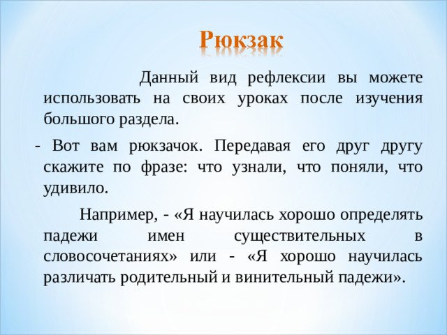 Данный вид рефлексии вы можете использовать на своих уроках после изучения большого раздела. - Вот вам рюкзачок. Передавая его друг другу скажите по фразе: что узнали, что поняли, что удивило.  Например, - «Я научилась хорошо определять падежи имен существительных в словосочетаниях» или - «Я хорошо научилась различать родительный и винительный падежи».