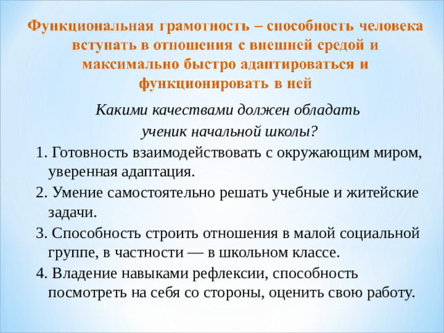 Какими качествами должен обладать ученик начальной школы? 1. Готовность взаимодействовать с окружающим миром, уверенная адаптация. 2. Умение самостоятельно решать учебные и житейские задачи. 3. Способность строить отношения в малой социальной группе, в частности — в школьном классе. 4. Владение навыками рефлексии, способность посмотреть на себя со стороны, оценить свою работу. 