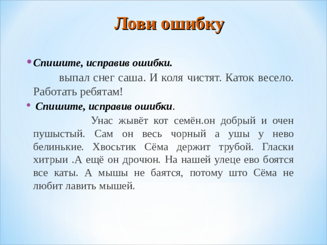Лови ошибку   Спишите, исправив ошибки.  выпал снег саша. И коля чистят. Каток весело. Работать ребятам!   Спишите, исправив ошибки .  Унас жывёт кот семён.он добрый и очен пушыстый. Сам он весь чорный а ушы у нево белинькие. Хвосьтик Сёма держит трубой. Гласки хитрыи .А ещё он дрочюн. На нашей улеце ево боятся все каты. А мышы не баятся, потому што Сёма не любит лавить мышей.