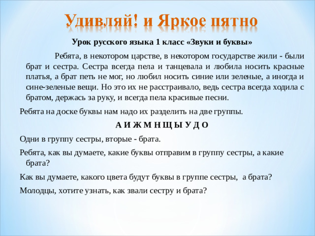 Урок русского языка 1 класс «Звуки и буквы»  Ребята, в некотором царстве, в некотором государстве жили - были брат и сестра. Сестра всегда пела и танцевала и любила носить красные платья, а брат петь не мог, но любил носить синие или зеленые, а иногда и сине-зеленые вещи. Но это их не расстраивало, ведь сестра всегда ходила с братом, держась за руку, и всегда пела красивые песни. Ребята на доске буквы нам надо их разделить на две группы.  А И Ж М Н Щ Ы У Д О Одни в группу сестры, вторые - брата. Ребята, как вы думаете, какие буквы отправим в группу сестры, а какие брата? Как вы думаете, какого цвета будут буквы в группе сестры, а брата? Молодцы, хотите узнать, как звали сестру и брата?