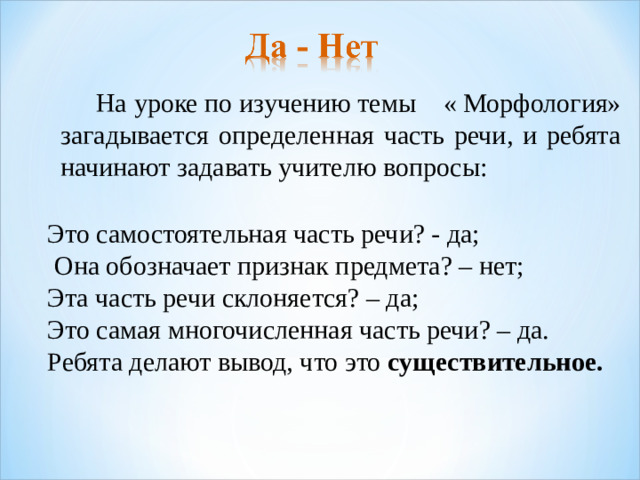 На уроке по изучению темы « Морфология» загадывается определенная часть речи, и ребята начинают задавать учителю вопросы: Это самостоятельная часть речи? - да;  Она обозначает признак предмета? – нет; Эта часть речи склоняется? – да; Это самая многочисленная часть речи? – да. Ребята делают вывод, что это существительное.