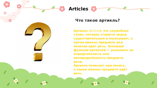 Articles Что такое артикль? Артикль ( Article ) - это служебное слово, которое ставится перед существительным и показывает, о каком именно предмете или понятии идёт речь. Основная функция артиклей — указывать на определённость или неопределённость предмета речи.  Артикль помогает нам понять, о каком именно предмете идёт речь.