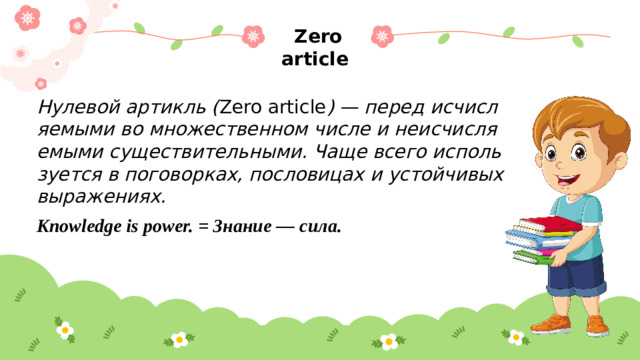 Zero article Нулевой артикль ( Zero article ) — перед исчисляемыми во множественном числе и неисчисляемыми существительными. Чаще всего используется в поговорках, пословицах и устойчивых выражениях. Knowledge is power. = Знание — сила.
