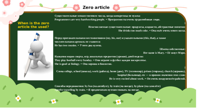 Zero article Существительные множественного числа, когда конкретика не нужна: Programmers are very hardworking people. = Программисты очень трудолюбивые люди.  Неисчисляемые существительные: продукты, жидкости, абстрактные понятия: She drinks too much coke. = Она пьёт очень много колы.  Перед притяжательными местоимениями (my, his, our) и указательными (this, that), а также числительными артикль не ставится: He has two cousins. = У него два кузена.  Имена собственные: Her name is Mary. = Её зовут Мэри. Названия видов спорта, игр, школьных предметов (уроков), дней недели: They play football every Sunday. = Они играют в футбол каждое воскресенье. She is good at biology. = Она хороша в биологии.  Слова college, school (школа), work (работа), home (дом), TV (телевизор), prison (тюрьма), church (церковь), hospital (больница), etc — в прямом значении этих слов: He is very excited about work. = Он очень воодушевлён работой.  Способы передвижения: by bus (на автобусе), by train (на поезде), by plane (на самолёте) I prefer travelling by train. = Я предпочитаю путешествовать на поезде. When is the zero article the used?