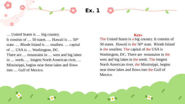 Ex. 1 Keys … United States is … big country. The United States is a big country. It consists of 50 states. Hawaii is the 50 th state. Rhode Island is the smallest. The capital of the USA is Washington, DC. There are mountains in the west and big lakes in the north. The longest North American river, the Mississippi, begins near these lakes and flows into the Gulf of Mexico. It consists of … 50 states. … Hawaii is … 50 th state. … Rhode Island is … smallest. … capital of … USA is … Washington, DC. There are … mountains in … west and big lakes in … north. … longest North American river, … Mississippi, begins near these lakes and flows into … Gulf of Mexico.