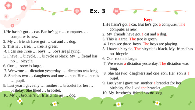 Ex. 3 Keys 1.He hasn’t got a car. But he’s got a computer. The computer is new. 2. My friends have got a cat and a dog . 3. This is a tree. The tree is green.  4. I can see three boys. The boys are playing. 5. I have a bicycle. The bicycle is black. My friend has no bicycle. 6. Our room is large.  7. We wrote a dictation yesterday. The dictation was long.  8. She has two daughters and one son. Her son is a pupil. 9. Last year I gave my mother a bracelet for her birthday. She liked the bracelet. 10. My brother’s friend has no dog. 1.He hasn’t got … car. But he’s got … computer. … computer is new. 2. My … friends have got … cat and … dog. 3. This is … tree. … tree is green.  4. I can see three … boys. … boys are playing. 5. I have … bicycle. … bicycle is black. My … friend has no … bicycle. 6. Our … room is large.  7. We wrote … dictation yesterday. … dictation was long.  8. She has two … daughters and one … son. Her … son is … pupil. 9. Last year I gave my … mother … bracelet for her … birthday. She liked … bracelet. 10. My … brother’s … friend has no … dog.