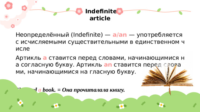 Indefinite article Неопределённый (Indefinite) —  a/an  — употребляется с исчисляемыми существительными в единственном числе Артикль a ставится перед словами, начинающимися на согласную букву. Артикль an ставится перед словами, начинающимися на гласную букву. She read  a  book. = Она прочиталала книгу.