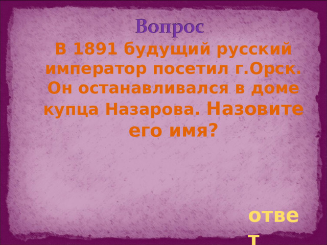 В 1891 будущий русский император посетил г.Орск. Он останавливался в доме купца Назарова. Назовите его имя? ответ