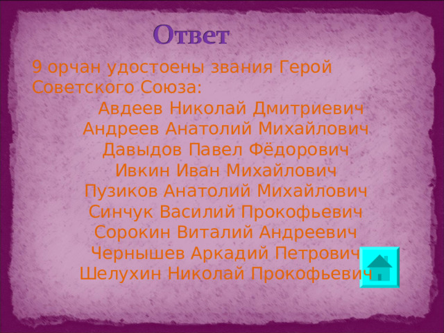 9 орчан удостоены звания Герой Советского Союза:  Авдеев Николай Дмитриевич Андреев Анатолий Михайлович Давыдов Павел Фёдорович Ивкин Иван Михайлович Пузиков Анатолий Михайлович Синчук Василий Прокофьевич Сорокин Виталий Андреевич Чернышев Аркадий Петрович Шелухин Николай Прокофьевич