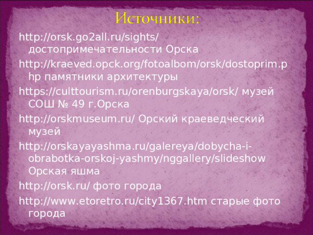 http://orsk.go2all.ru/sights/ достопримечательности Орска http://kraeved.opck.org/fotoalbom/orsk/dostoprim.php памятники архитектуры https://culttourism.ru/orenburgskaya/orsk/ музей СОШ № 49 г.Орска http://orskmuseum.ru/ Орский краеведческий музей http://orskayayashma.ru/galereya/dobycha-i-obrabotka-orskoj-yashmy/nggallery/slideshow Орская яшма http://orsk.ru/ фото города http://www.etoretro.ru/city1367.htm старые фото города