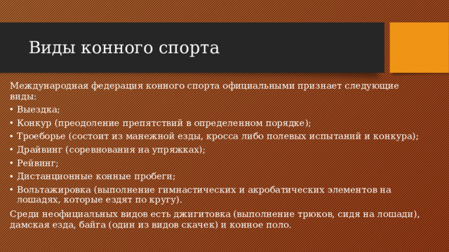 Виды конного спорта Международная федерация конного спорта официальными признает следующие виды: Выездка; Конкур (преодоление препятствий в определенном порядке); Троеборье (состоит из манежной езды, кросса либо полевых испытаний и конкура); Драйвинг (соревнования на упряжках); Рейвинг; Дистанционные конные пробеги; Вольтажировка (выполнение гимнастических и акробатических элементов на лошадях, которые ездят по кругу). Среди неофициальных видов есть джигитовка (выполнение трюков, сидя на лошади), дамская езда, байга (один из видов скачек) и конное поло.