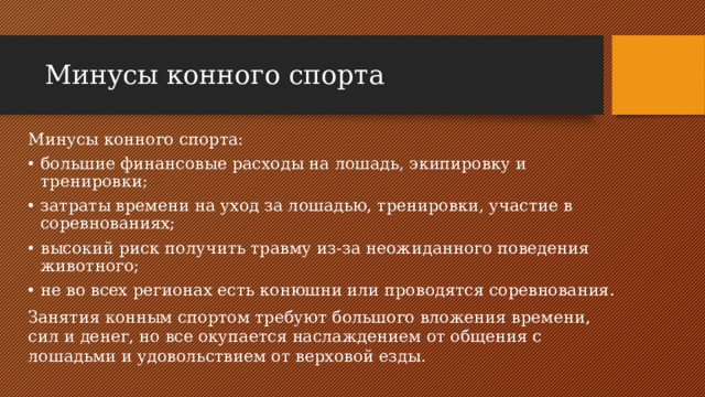 Минусы конного спорта Минусы конного спорта: большие финансовые расходы на лошадь, экипировку и тренировки; затраты времени на уход за лошадью, тренировки, участие в соревнованиях; высокий риск получить травму из-за неожиданного поведения животного; не во всех регионах есть конюшни или проводятся соревнования. Занятия конным спортом требуют большого вложения времени, сил и денег, но все окупается наслаждением от общения с лошадьми и удовольствием от верховой езды.