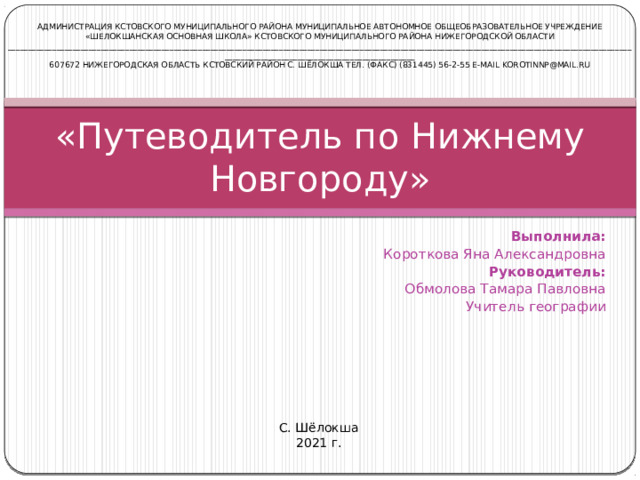 АДМИНИСТРАЦИЯ КСТОВСКОГО МУНИЦИПАЛЬНОГО РАЙОНА МУНИЦИПАЛЬНОЕ автономное ОБЩЕОБРАЗОВАТЕЛЬНОЕ УЧРЕЖДЕНИЕ «ШЕЛОКШАНСКАЯ ОСНОВНАЯ ШКОЛА» КСТОВСКОГО МУНИЦИПАЛЬНОГО РАЙОНА НИЖЕГОРОДСКОЙ ОБЛАСТИ _________________________________________________________________________________________________________________________________________________________________________________________________________ 607672 НИЖЕГОРОДСКая ОБЛАСТь КСТОВСКИЙ РАЙОН С. ШЁЛОКША тел. (факс) (831445) 56-2-55 e-mail korotinnp@mail.ru «Путеводитель по Нижнему Новгороду» Выполнила: Короткова Яна Александровна Руководитель: Обмолова Тамара Павловна Учитель географии   С. Шёлокша 2021 г.