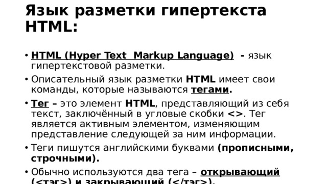 Язык разметки гипертекста HTML:   HTML (Hyper Text Markup Language) - язык гипертекстовой разметки. Описательный язык разметки HTML имеет свои команды, которые называются тегами . Тег – это элемент HTML , представляющий из себя текст, заключённый в угловые скобки  . Тег является активным элементом, изменяющим представление следующей за ним информации. Теги пишутся английскими буквами (прописными, строчными). Обычно используются два тега –  открывающий () и закрывающий ().