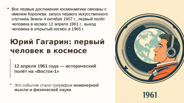 13 Все первые достижения космонавтики связаны с именем Королева: запуск первого искусственного спутника Земли 4 октября 1957 г., первый полёт человека в космос 12 апреля 1961 г., выход человека в открытый космос в 1965 г.   Юрий Гагарин: первый человек в космосе 12 апреля 1961 года — исторический полёт на «Восток-1»