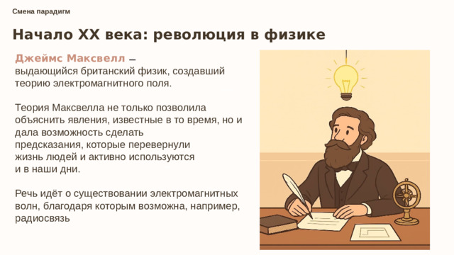 Смена парадигм Начало XX века: революция в физике Джеймс Максвелл — выдающийся британский физик, создавший теорию электромагнитного поля. Теория Максвелла не только позволила объяснить явления, известные в то время, но и дала возможность сделать  предсказания, которые перевернули  жизнь людей и активно используются  и в наши дни. Речь идёт о существовании электромагнитных волн, благодаря которым возможна, например,  радиосвязь — — — —