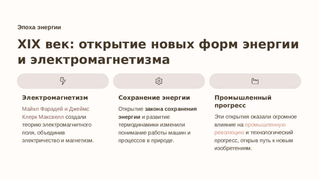 Эпоха энергии XIX век: открытие новых форм энергии и электромагнетизма Электромагнетизм Сохранение энергии Промышленный прогресс Майкл Фарадей и Джеймс Клерк Максвелл создали теорию электромагнитного поля, объединив электричество и магнетизм. Открытие закона сохранения энергии и развитие термодинамики изменили понимание работы машин и процессов в природе. Эти открытия оказали огромное влияние на промышленную революцию и технологический прогресс, открыв путь к новым изобретениям.