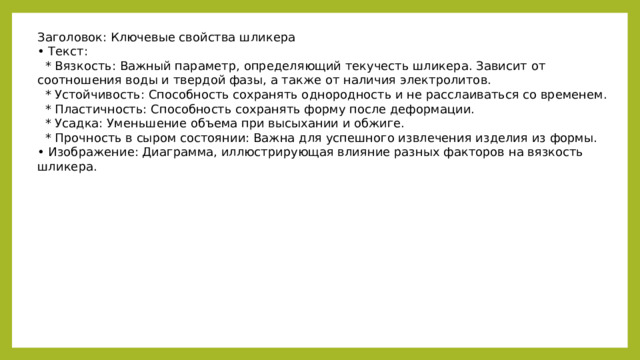 Заголовок: Ключевые свойства шликера • Текст:  * Вязкость: Важный параметр, определяющий текучесть шликера. Зависит от соотношения воды и твердой фазы, а также от наличия электролитов.  * Устойчивость: Способность сохранять однородность и не расслаиваться со временем.  * Пластичность: Способность сохранять форму после деформации.  * Усадка: Уменьшение объема при высыхании и обжиге.  * Прочность в сыром состоянии: Важна для успешного извлечения изделия из формы. • Изображение: Диаграмма, иллюстрирующая влияние разных факторов на вязкость шликера.