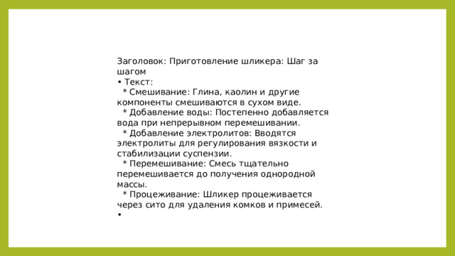 Заголовок: Приготовление шликера: Шаг за шагом • Текст:  * Смешивание: Глина, каолин и другие компоненты смешиваются в сухом виде.  * Добавление воды: Постепенно добавляется вода при непрерывном перемешивании.  * Добавление электролитов: Вводятся электролиты для регулирования вязкости и стабилизации суспензии.  * Перемешивание: Смесь тщательно перемешивается до получения однородной массы.  * Процеживание: Шликер процеживается через сито для удаления комков и примесей. •